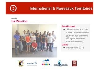 International & Nouveaux Territoires
DROM
La Réunion
Bénéficiaires
➔  16 apprenant.e.s, dont
5 filles, majoritairement
jeune et non diplômés
(12 ayant le niveau
BAC ou inférieur).
Dates
➔  Février-Août 2016
 