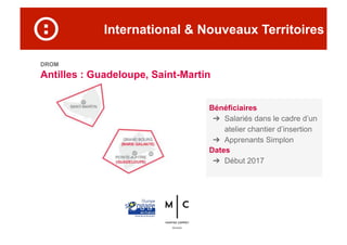 International & Nouveaux Territoires
DROM
Antilles : Guadeloupe, Saint-Martin
Bénéficiaires
➔  Salariés dans le cadre d’un
atelier chantier d’insertion
➔  Apprenants Simplon
Dates
➔  Début 2017
 