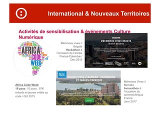 International & Nouveaux Territoires
Activités de sensibilisation & événements Culture
Numérique
Africa Code Week
18 pays, 10 jours, 87K
enfants et jeunes initiés au
code / Oct 2015
Mémoires Vives //
Bamako
Innovathon à
l’occasion du
sommet Afrique
France
Janv 2017
Mémoires vives //
Bogota
Hackathon à
l’occasion de l’année
France-Colombie /
Dec 2016
 