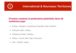 International & Nouveaux Territoires
D’autres contacts et partenaires potentiels dans de
nombreux pays
●  Europe : Espagne, Luxembourg, Pays-Bas, Italie, Arménie...
●  Amérique Latine : Brésil...
●  Amérique du Nord : Québec...
●  Afrique : Tunisie, Mali, Togo, Cameroun...
●  Asie : Vietnam, Japon...
 