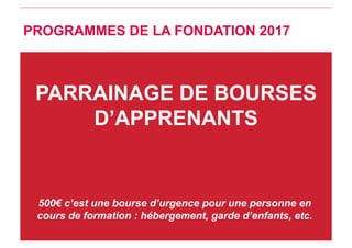 PARRAINAGE DE BOURSES
D’APPRENANTS
500€ c’est une bourse d’urgence pour une personne en
cours de formation : hébergement, garde d’enfants, etc.
PROGRAMMES DE LA FONDATION 2017
 