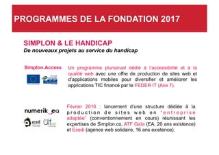 SIMPLON & LE HANDICAP
De nouveaux projets au service du handicap
Un programme plurianuel dédié à l’accessibilité et à la
qualité web avec une offre de production de sites web et
d’applications mobiles pour diversifier et améliorer les
applications TIC financé par le FEDER IT (Axe 7).
Février 2016 : lancement d’une structure dédiée à la
p r o d u c t i o n d e s i t e s w e b e n “ e n t r e p r i s e
adaptée” (conventionnement en cours) réunissant les
expertises de Simplon.co, ATF Gaïa (EA, 20 ans existence)
et Ecedi (agence web solidaire, 16 ans existence).
Simplon.Access
PROGRAMMES DE LA FONDATION 2017
 