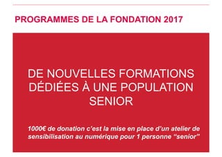 DE NOUVELLES FORMATIONS
DÉDIÉES À UNE POPULATION
SENIOR
1000€ de donation c’est la mise en place d’un atelier de
sensibilisation au numérique pour 1 personne “senior”
PROGRAMMES DE LA FONDATION 2017
 