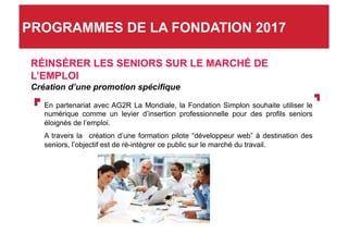 RÉINSÉRER LES SENIORS SUR LE MARCHÉ DE
L’EMPLOI
Création d’une promotion spécifique
En partenariat avec AG2R La Mondiale, la Fondation Simplon souhaite utiliser le
numérique comme un levier d’insertion professionnelle pour des profils seniors
éloignés de l’emploi.
A travers la création d’une formation pilote “développeur web” à destination des
seniors, l’objectif est de ré-intégrer ce public sur le marché du travail.
PROGRAMMES DE LA FONDATION 2017
 