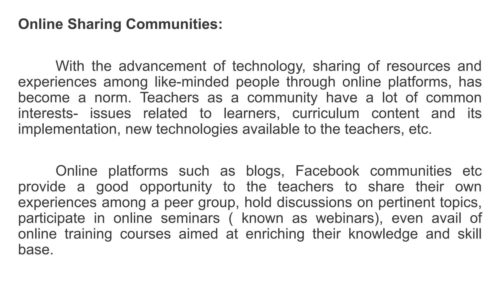 Online Sharing Communities:
With the advancement of technology, sharing of resources and
experiences among like-minded people through online platforms, has
become a norm. Teachers as a community have a lot of common
interests- issues related to learners, curriculum content and its
implementation, new technologies available to the teachers, etc.
Online platforms such as blogs, Facebook communities etc
provide a good opportunity to the teachers to share their own
experiences among a peer group, hold discussions on pertinent topics,
participate in online seminars ( known as webinars), even avail of
online training courses aimed at enriching their knowledge and skill
base.
 