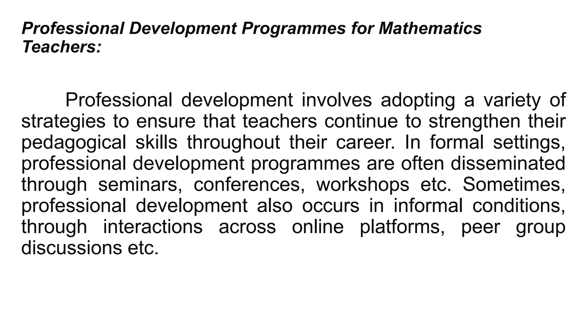 Professional Development Programmes for Mathematics
Teachers:
Professional development involves adopting a variety of
strategies to ensure that teachers continue to strengthen their
pedagogical skills throughout their career. In formal settings,
professional development programmes are often disseminated
through seminars, conferences, workshops etc. Sometimes,
professional development also occurs in informal conditions,
through interactions across online platforms, peer group
discussions etc.
 