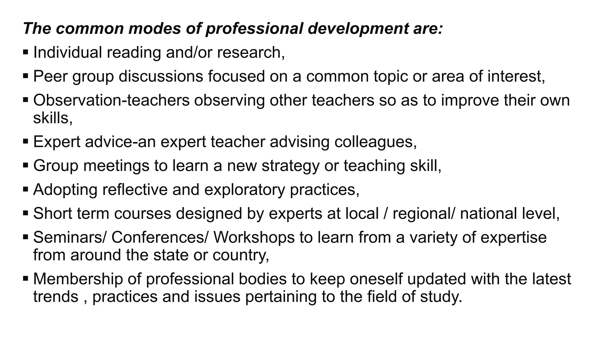 The common modes of professional development are:
 Individual reading and/or research,
 Peer group discussions focused on a common topic or area of interest,
 Observation-teachers observing other teachers so as to improve their own
skills,
 Expert advice-an expert teacher advising colleagues,
 Group meetings to learn a new strategy or teaching skill,
 Adopting reflective and exploratory practices,
 Short term courses designed by experts at local / regional/ national level,
 Seminars/ Conferences/ Workshops to learn from a variety of expertise
from around the state or country,
 Membership of professional bodies to keep oneself updated with the latest
trends , practices and issues pertaining to the field of study.
 