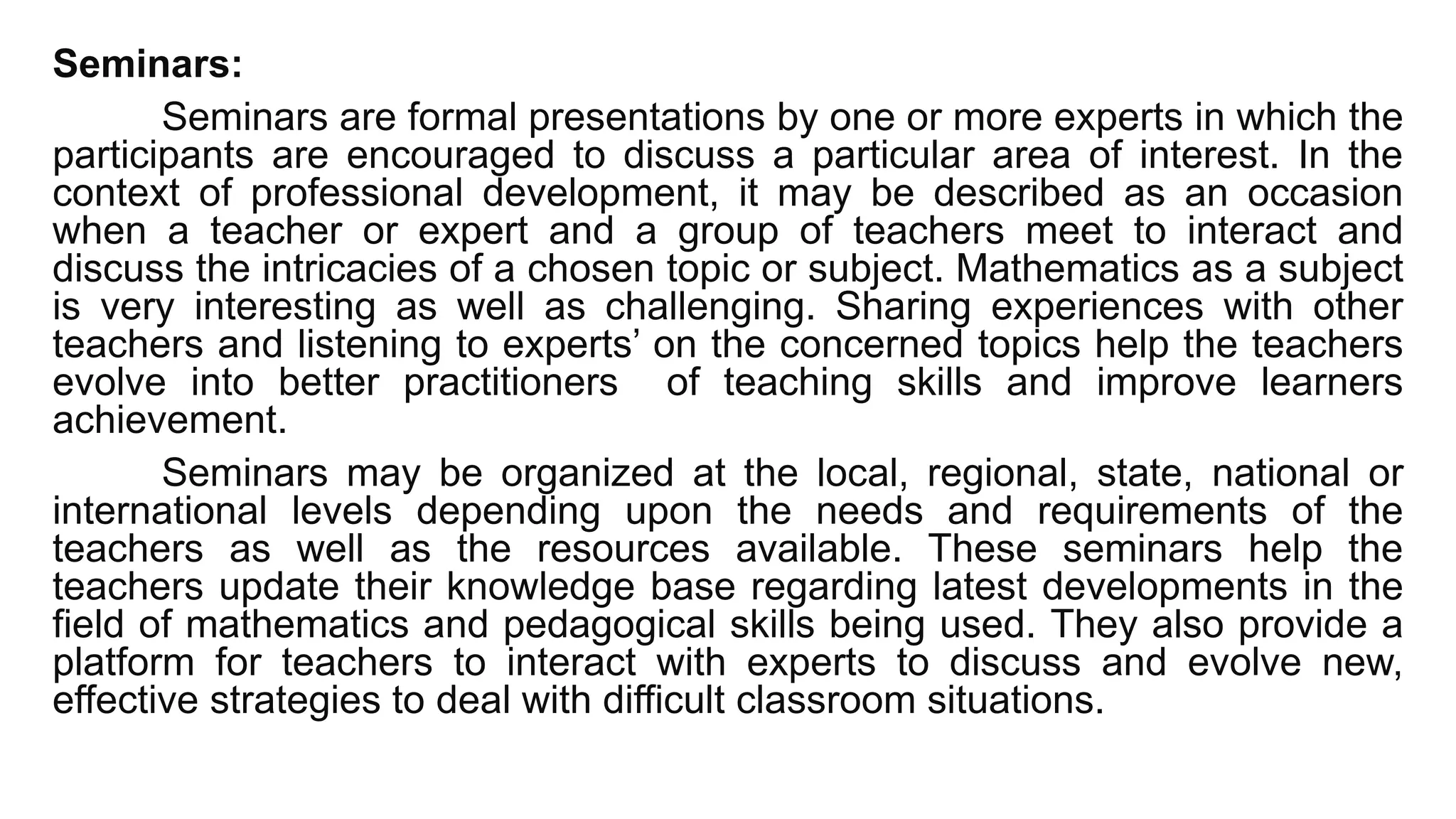 Seminars:
Seminars are formal presentations by one or more experts in which the
participants are encouraged to discuss a particular area of interest. In the
context of professional development, it may be described as an occasion
when a teacher or expert and a group of teachers meet to interact and
discuss the intricacies of a chosen topic or subject. Mathematics as a subject
is very interesting as well as challenging. Sharing experiences with other
teachers and listening to experts’ on the concerned topics help the teachers
evolve into better practitioners of teaching skills and improve learners
achievement.
Seminars may be organized at the local, regional, state, national or
international levels depending upon the needs and requirements of the
teachers as well as the resources available. These seminars help the
teachers update their knowledge base regarding latest developments in the
field of mathematics and pedagogical skills being used. They also provide a
platform for teachers to interact with experts to discuss and evolve new,
effective strategies to deal with difficult classroom situations.
 