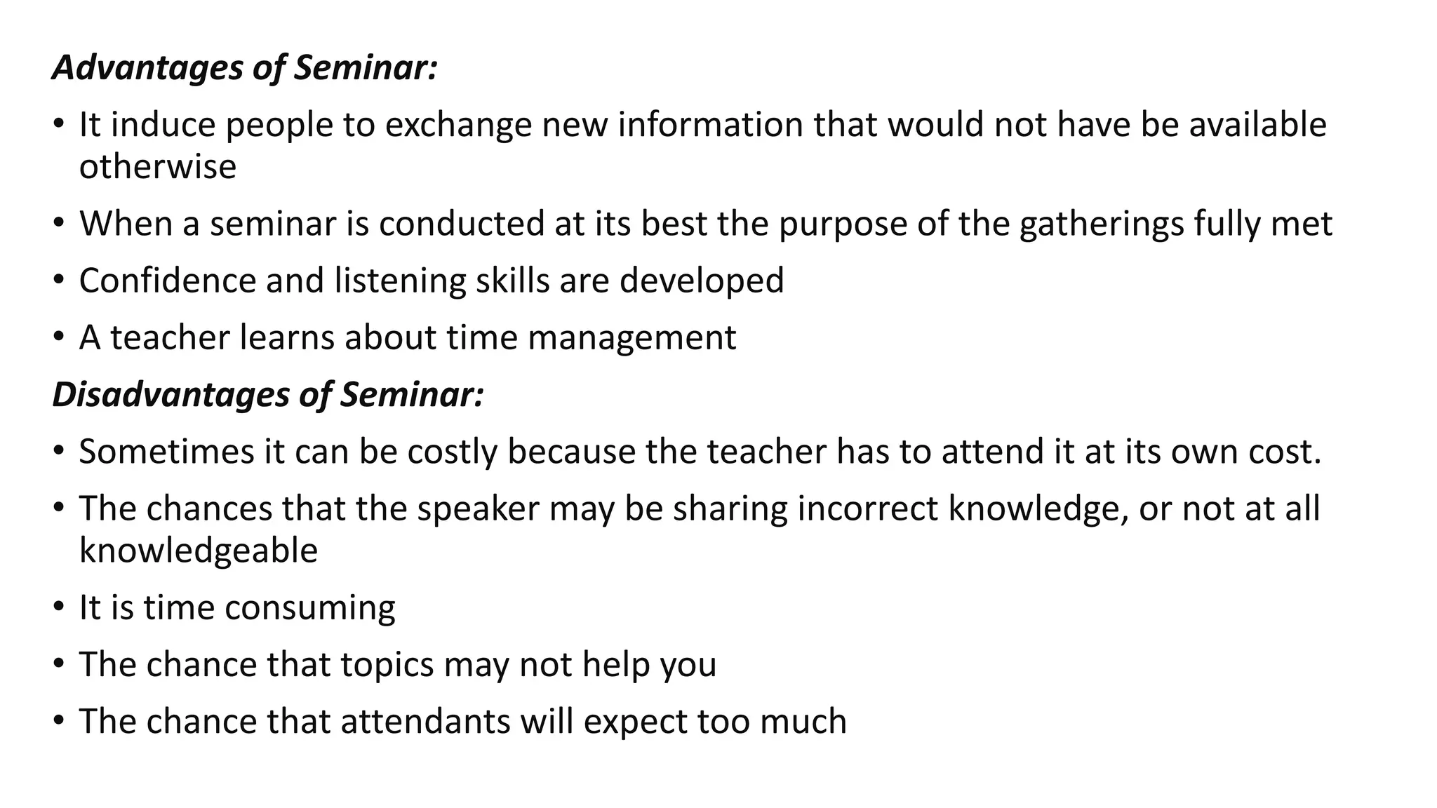 Advantages of Seminar:
• It induce people to exchange new information that would not have be available
otherwise
• When a seminar is conducted at its best the purpose of the gatherings fully met
• Confidence and listening skills are developed
• A teacher learns about time management
Disadvantages of Seminar:
• Sometimes it can be costly because the teacher has to attend it at its own cost.
• The chances that the speaker may be sharing incorrect knowledge, or not at all
knowledgeable
• It is time consuming
• The chance that topics may not help you
• The chance that attendants will expect too much
 