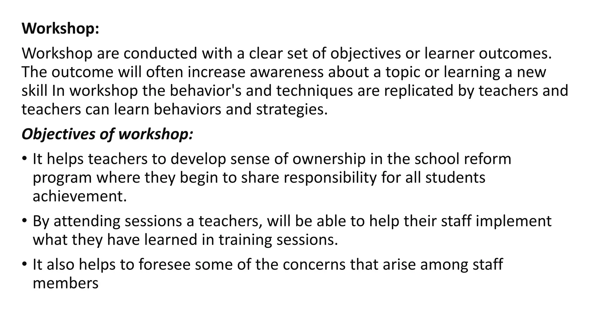 Workshop:
Workshop are conducted with a clear set of objectives or learner outcomes.
The outcome will often increase awareness about a topic or learning a new
skill In workshop the behavior's and techniques are replicated by teachers and
teachers can learn behaviors and strategies.
Objectives of workshop:
• It helps teachers to develop sense of ownership in the school reform
program where they begin to share responsibility for all students
achievement.
• By attending sessions a teachers, will be able to help their staff implement
what they have learned in training sessions.
• It also helps to foresee some of the concerns that arise among staff
members
 