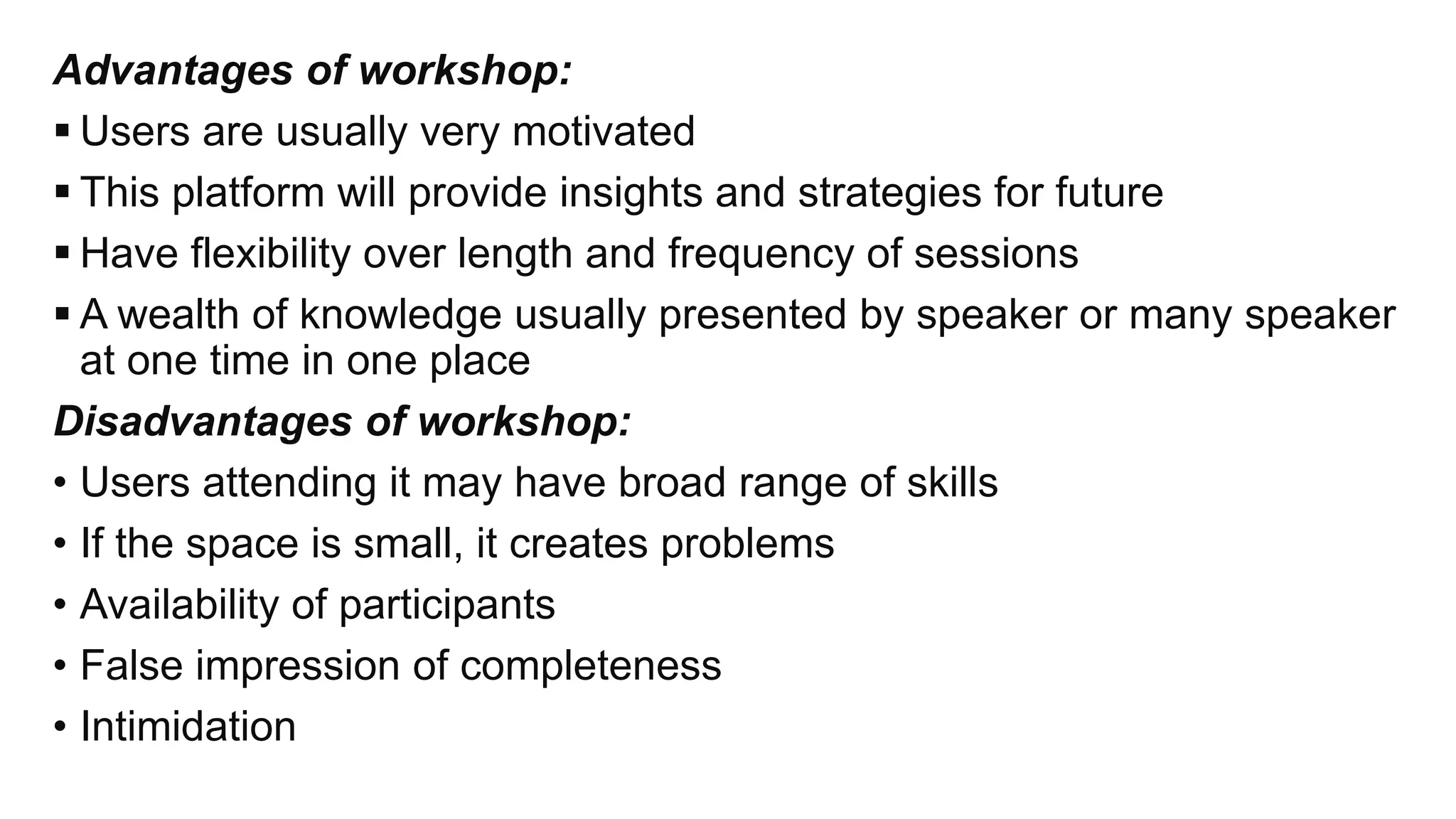 Advantages of workshop:
 Users are usually very motivated
 This platform will provide insights and strategies for future
 Have flexibility over length and frequency of sessions
 A wealth of knowledge usually presented by speaker or many speaker
at one time in one place
Disadvantages of workshop:
• Users attending it may have broad range of skills
• If the space is small, it creates problems
• Availability of participants
• False impression of completeness
• Intimidation
 