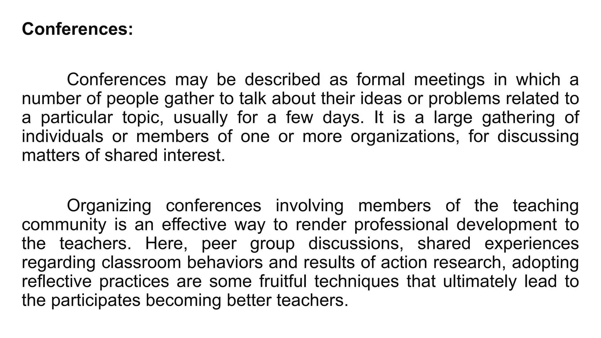Conferences:
Conferences may be described as formal meetings in which a
number of people gather to talk about their ideas or problems related to
a particular topic, usually for a few days. It is a large gathering of
individuals or members of one or more organizations, for discussing
matters of shared interest.
Organizing conferences involving members of the teaching
community is an effective way to render professional development to
the teachers. Here, peer group discussions, shared experiences
regarding classroom behaviors and results of action research, adopting
reflective practices are some fruitful techniques that ultimately lead to
the participates becoming better teachers.
 