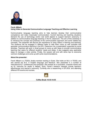 Farah AlBash
Using Video to Generate Communicative Language Teaching and Effective Learning
Communicative language teaching aims to help learners develop their communicative
competence and make meaningful communication. Current learning and teaching situations
demand the use of technology and/or real world objects to support learners' autonomy in
addition to communicative language teaching in the EL classroom. The aim of this workshop is
to introduce the concept and practices of the communicative approach and some related key
concepts. The presenter will discuss the importance of using videos in learning and teaching.
The audience will be engaged in different tasks to help them come up with activities that
generate communicative teaching in the EFL Classroom via a presentation supported by some
activities. Teachers will work in small groups to come up with ideas to provide communicative
teaching that caters for different students’ needs and styles. It also suggests easy applicable
steps to manage a video activity. Finally, the session will end with some tips to overcome
common challenges and come up with some recommendations.
About the presenter:
Farah AlBash is a TESOL Arabia member residing in Dubai. She holds an M.A. in TESOL and
she earned her B.A. in English language and literature. She presented in a number of
international ELT conferences and symposia. She worked as a consultant, a teacher trainer and
an EL instructor for adults in Aleppo, Syria. Farah’s research interests include teacher’s
effectiveness and learner’s autonomy. Currently she is researching in EFL/ESL and attending
different PD events and courses.

Coffee Break 10:45-10:55

 