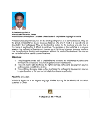 Stanislaus Ayyadurai
Ministry of Education, Oman
Professional Development Courses &Resources to Empower Language Teachers
Professional development courses are the timely guiding forces to in-service teachers. They are
the growth mindset forces to any language teachers who are in need of a support who are
deserted by their colleagues. They are the boosting factors for the teachers who after four to
five years of teaching find it difficult to continue. The purpose of this workshop is to discuss
ways on how professional development courses can enhance and empower language teachers.
How far professional development courses can address the needs of the teachers if the courses
are particularized to a specific group of teachers.
Objectives:
1. The participants will be able to understand the need and the importance of professional
development courses and resources to get empowered as teachers.
2. They will also be able to choose the right in-service professional development courses
and resources available time to time.
3. They will know the easy steps on how to choose the professional development courses
in order to get rid of the burn-out periods in their teaching profession.
About the presenter:
Stanislaus Ayyadurai is an English language teacher working for the Ministry of Education,
Sultanate of Oman.

Coffee Break 11:40-11:50

 