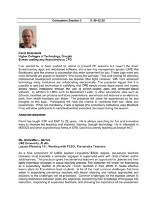Concurrent Session 3

11:50-12:35

David Bozetarnik
Higher Colleges of Technology, Sharjah
Screen casting and Asynchronous CPD
Ever wanted to, or been pushed to, attend or present PD sessions but haven’t the time?
Screen-casting apps and web-based software, and a learning management system (LMS) like
Blackboard, give the chance to accomplish this when convenient for you. These days more and
more demands are placed on teachers’ time during the workday. Time and funding for attending
professional development conferences are likewise often tight. However, with more advanced
technology many institutions are collaborating electronically. The presenter argues that it is
possible to use said technology in satisfying vital CPD needs across departments and indeed
across related institutions through the use of screen-casting apps and computer-based
software. In addition to LMSs such as BlackBoard Learn, or other educational sites such as
Edmodo, faculties can produce and store presentations, workshops and lectures in an electronic
bank, from which members can share. The presenter will share his experiences so far and
thoughts on this topic. Participants will have the chance to contribute their own ideas and
experiences. While not mandatory, iPads or laptops (the presenter’s institutions uses MacBook
Pros) will allow participants to sample/download examples discussed during the session.
About the presenter:
David has taught ESP and EAP for 22 years. He is always searching for fun and innovative
ways to improve his teaching and students’ learning through technology. He is interested in
MOOCS and other asynchronous forms of CPD. David is currently teaching at Sharjah HCT.

Ms. Andwatta L. Barnes
UAE University, Al Ain
Lesson Planning 101: Working with TESOL Pre-service Teachers
As a final component of UAEU Applied Linguistics/TESOL degree, pre-service teachers
(trainees) must complete a semester engaged in supervised work with older children and/or
adult learners. This practicum gives the pre-service teachers an opportunity to observe and then
apply theoretical concepts in actual teaching practice. The presenter will share her experience
as a supervisory teacher of pre-service TESOL teachers in their efforts to create effective
lesson plans for Foundations level students. A list of the most common challenges that have
arisen in supervising pre-service teachers with lesson planning and various approaches and
solutions to the challenges will be presented. Common challenges for the trainees pertain to
making distinctions between goals and objectives, transferring their knowledge of language into
instruction, responding to supervisor feedback, and stressing the importance of the assessment

 