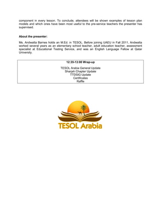 component in every lesson. To conclude, attendees will be shown examples of lesson plan
models and which ones have been most useful to the pre-service teachers the presenter has
supervised.
About the presenter:
Ms. Andwatta Barnes holds an M.Ed. in TESOL. Before joining UAEU in Fall 2011, Andwatta
worked several years as an elementary school teacher, adult education teacher, assessment
specialist at Educational Testing Service, and was an English Language Fellow at Qatar
University.
12:35-13:00 Wrap-up
TESOL Arabia General Update
Sharjah Chapter Update
TTDSIG Update
Certificates
Raffle

 