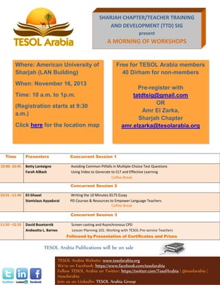 SHARJAH CHAPTER/TEACHER TRAINING
AND DEVELOPMENT (TTD) SIG
present

A MORNING OF WORKSHOPS

Where: American University of
Sharjah (LAN Building)

Free for TESOL Arabia members
40 Dirham for non-members

When: November 16, 2013
Time: 10 a.m. to 1p.m.
(Registration starts at 9:30
a.m.)
Click here for the location map

Pre-register with
tatdtsig@gmail.com
OR
Amr El Zarka,
Sharjah Chapter
amr.elzarka@tesolarabia.org

Time

Presenters

Concurrent Session 1

10:00- 10:45

Betty Lanteigne
Farah AlBash

Avoiding Common Pitfalls in Multiple-Choice Test Questions
Using Video to Generate to CLT and Effective Learning
Coffee Break
Concurrent Session 2

10:55 –11:40

Eli Ghazel
Stanislaus Ayyadurai

Writing the 10 Minutes IELTS Essay
PD Courses & Resources to Empower Language Teachers
Coffee Break
Concurrent Session 3

11:50 –12:35

David Bozetarnik
Andwatta L. Barnes

Screen casting and Asynchronous CPD
Lesson Planning 101: Working with TESOL Pre-service Teachers
Followed by Presentation of Certificates and Prizes

TESOL Arabia Publications will be on sale
TESOL Arabia Website: www.tesolarabia.org
We’re on Facebook: https://www.facebook.com/tesolarabia
Follow TESOL Arabia on Twitter: https://twitter.com/TesolArabia | @tesolarabia |
#tesolarabia
Join us on LinkedIn: TESOL Arabia Group

 