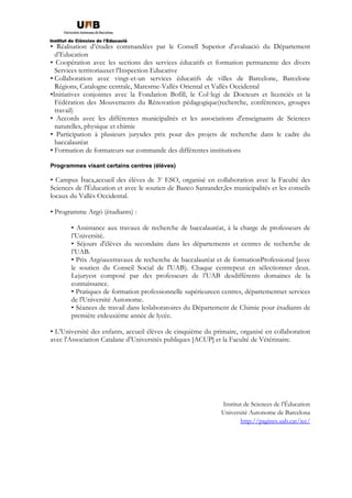 • Réalisation d’études commandées par le Consell Superior d'avaluació du Département
d’Education
• Coopération avec les sections des services éducatifs et formation permanente des divers
Services territoriauxet l'Inspection Educative
• Collaboration avec vingt-et-un services éducatifs de villes de Barcelone, Barcelone
Régions, Catalogne centrale, Maresrne-Vallès Oriental et Vallès Occidental
•Initiatives conjointes avec la Fondation Bofill, le Col·legi de Docteurs et licenciés et la
Fédération des Mouvements du Rénovation pédagogique(recherche, conférences, groupes
travail)
• Accords avec les différentes municipalités et les associations d'enseignants de Sciences
naturelles, physique et chimie
• Participation à plusieurs jurysdes prix pour des projets de recherche dans le cadre du
baccalauréat
• Formation de formateurs sur commande des différentes institutions
Programmes visant certains centres (élèves)
• Campus Ítaca,accueil des élèves de 3e
ESO, organisé en collaboration avec la Faculté des
Sciences de l'Éducation et avec le soutien de Banco Santander,les municipalités et les conseils
locaux du Vallès Occidental.
• Programme Argó (étudiants) :
• Assistance aux travaux de recherche de baccalauréat, à la charge de professeurs de
l’Université.
• Séjours d'élèves du secondaire dans les départements et centres de recherche de
l’UAB.
• Prix Argóauxtravaux de recherche de baccalauréat et de formationProfessional [avec
le soutien du Conseil Social de l'UAB). Chaque centrepeut en sélectionner deux.
Lejuryest composé par des professeurs de l’UAB desdifférents domaines de la
connaissance.
• Pratiques de formation professionnelle supérieureen centres, départementset services
de l'Université Autonome.
• Séances de travail dans leslaboratoires du Département de Chimie pour étudiants de
première etdeuxième année de lycée.
• L’Université des enfants, accueil élèves de cinquième du primaire, organisé en collaboration
avec l'Association Catalane d’Universités publiques [ACUP] et la Faculté de Vétérinaire.
Institut de Sciences de l’Éducation
Université Autonome de Barcelona
http://pagines.uab.cat/ice/
 