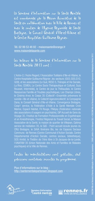 La Semaine d‘Information sur la Santé Mentale
est coordonnée par la Maison Associative de la
Santé en collaboration avec la Ville de Rennes et
avec le soutien de l'Agence Régionale de Santé
Bretagne, le Conseil Général d'Ille-et-Vilaine et
le Centre Hospitalier Guillaume Régnier.

Tél. 02 99 53 48 82 - maisonsante@orange.fr
www.maisondelasante.com




                                                                           DGCOM Ville de Rennes & Rennes Métropole • Visuel de couverture : CHGR, atelier d’art-thérapie G03 • DGCOM Ville de Rennes & Rennes Métropole - Impression Westgraphy février 2013
Les acteurs de la Semaine d’Information sur la
Santé Mentale 2013 sont :

L’Antre-2, l’Autre Regard, l’Association Tutélaire d’Ille-et-Vilaine, le
Centre Hospitalier Guillaume Régnier , les  secteurs  (G03, G05,G10,
G09), et les associations (Le Gué, RESO 5, Thérapie et Vie Sociale,
La Rive, CEMEA, Le Centre Socio Thérapeutique et Culturel, Suzy
Rousset, Intermède), le Centre de jour la Thébaudais, le Centre
Ressources Famille et Troubles psychotiques, Les Champs Libres,
le Cinéma Arvor, le Coeps 35 (Collectif «      Ensemble prévenons le
suicide » Ille-et-vilaine), le Collectif Agenzencollectif, la Compagnie
Dana, le Conseil Général d’Ille-et-Vilaine, Convergence Bretagne,
Coop1 service, la Fédération d’Aide à la Santé Mentale Croix
Marine, Espacil Habitat, Fil Rouge, FNApsy (Fédération nationale
des associations d’usagers en psychiatrie), GIP Accueil de Gens du
Voyage 35, l’Institut de Formation Professionnelle en Ergothérapie
et en Kinésithérapie, l’Institut Régional du Travail Social, la Maison
Associative de la Santé, la maison de quartier de Villejean, Optima
service de médiation 35, le SäS - Point accueil écoute jeunes du
CRIJ Bretagne, le SAVA Itinéraire Bis, les six Espaces Sociaux
Communs  de Rennes (Centre Communal d'Action Sociale, Centre
Départemental d'Action Sociale, centres sociaux, bibliothèque),
SOS Amitié, le Théâtre de l’Aire libre à St-Jacques-de-la-Lande,
l’UNAFAM 35 (Union Nationale des Amis et Familles de Malades
psychiques) et la Ville de Rennes.

Toutes les manifestations sont gratuites, sauf
précisions contraires inscrites au programme.

Plus d’informations sur le blog :
http://santementaleparlonsen.blogspot.com




                                      -12-
 