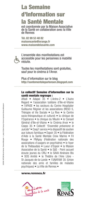 La Semaine
                                                                                                                    d’Information sur
                                                                                                                    la Santé Mentale
                                                                                                                    est coordonnée par la Maison Associative
                                                                                                                    de la Santé en collaboration avec la Ville
                                                                                                                    de Rennes
                                                                                                                    Tél. 02 99 53 48 82
                                                                                                                    maisonsante@orange.fr
                                                                                                                    www.maisondelasante.com


                                                                                                                    L’ensemble des manifestations est
                                                                                                                    accessible pour les personnes à mobilité
                                                                                                                    réduite.

                                                                                                                    Toutes les manifestations sont gratuites,
                                                                                                                    sauf pour le cinéma à l’Arvor.

                                                                                                                    Plus d’information sur le blog
                                                                                                                    http://santementaleparlonsen.blogspot.com


                                                                                                                    Le collectif Semaine d’information sur la
                                                                                                                    santé mentale regroupe :
                                                                                                                    Alfadi • Adapei 35 • L’Antre-2 • L’Autre
                                                                                                                    Regard • l’association tutélaire d’Ille-et-Vilaine
DGCOM / ARTCOM Ville de Rennes / Rennes Métropole • photo © Didier Gouray • Service imprimerie Rennes Métropole •




                                                                                                                    • l’APASE • les secteurs du Centre Hospitalier
                                                                                                                    Guillaume Régnier et les associations (RESO 5,
                                                                                                                    Thérapie et Vie Sociale • La Rive • le Centre
                                                                                                                    socio-thérapeutique et culturel) • la clinique de
                                                                                                                    l’Espérance • la clinique du Moulin • le Conseil
                                                                                                                    Général d’Ille-et-Vilaine • le Cinéma Arvor • le
                                                                                                                    Coeps 35 • Collectif “Ensemble prévenons le
                                                                                                                    suicide” • Coop1 service • le dispositif de soutien
                                                                                                                    aux tuteurs familiaux • Espoir 35 • la Fédération
                                                                                                                    d’Aide à la Santé Mentale Croix Marine • Fil
                                                                                                                    Rouge • FNApsy (Fédération nationale des
                                                                                                                    associations d’usagers en psychiatrie) • le foyer
                                                                                                                    de la Thébaudais • Lueur d’Espoir • la Maison
                                                                                                                    Associative de la Santé • le SäS - Point accueil
                                                                                                                    écoute jeunes du CRIJ • le SAVA Itinéraire Bis
                                                                                                                    • SOS Amitié • le Théâtre de l’Aire Libre -
                                                                                                                    St-Jacques-de-la-Lande • l’UNAFAM 35 (Union
                                                                                                                    nationale des amis et familles de malades
                                                                                                                    psychiques) • La Ville de Rennes •

                                                                                                                    www.rennes.fr
 