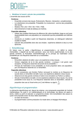 © Ministère de l'Éducation nationale et de la Jeunesse > www.education.gouv.fr
 Modéliser le hasard, calculer des probabilités
L’ensemble des issues est fini.
Contenus
 Ensemble (univers) des issues. Événements. Réunion, intersection, complémentaire.
 Loi (distribution) de probabilité. Probabilité d’un événement : somme des probabilités
des issues.
 Relation P(A ⋃ B) + P(A ⋂ B) = P(A) + P(B).
 Dénombrement à l’aide de tableaux et d’arbres.
Capacités attendues
 Utiliser des modèles théoriques de référence (dé, pièce équilibrée, tirage au sort avec
équiprobabilité dans une population) en comprenant que les probabilités sont définies
a priori.
 Construire un modèle à partir de fréquences observées, en distinguant nettement
modèle et réalité.
 Calculer des probabilités dans des cas simples : expérience aléatoire à deux ou trois
épreuves.
 Échantillonnage
En liaison avec la partie « Algorithmique et programmation », on définit la notion
d’échantillon. L’objectif est de faire percevoir, sous une forme expérimentale, la loi des
grands nombres, la fluctuation d’échantillonnage et le principe de l’estimation d’une
probabilité par une fréquence observée sur un échantillon.
Contenus
 Échantillon aléatoire de taille n pour une expérience à deux issues.
 Version vulgarisée de la loi des grands nombres : « Lorsque n est grand, sauf
exception, la fréquence observée est proche de la probabilité. »
 Principe de l’estimation d’une probabilité, ou d’une proportion dans une population,
par une fréquence observée sur un échantillon.
Capacités attendues
 Lire et comprendre une fonction Python renvoyant le nombre ou la fréquence de
succès dans un échantillon de taille n pour une expérience aléatoire à deux issues.
 Observer la loi des grands nombres à l’aide d’une simulation sur Python ou tableur.
 Simuler N échantillons de taille n d’une expérience aléatoire à deux issues. Si p est la
probabilité d’une issue et ƒ sa fréquence observée dans un échantillon, calculer la
proportion des cas où l’écart entre p et ƒ est inférieur ou égal à
n
1
.
Algorithmique et programmation
La démarche algorithmique est, depuis les origines, une composante essentielle de l’activité
mathématique. Au cycle 4, en mathématiques et en technologie, les élèves ont appris à
écrire, mettre au point et exécuter un programme simple. Une consolidation des acquis du
cycle 4 est proposée autour de deux idées essentielles :
 la notion de fonction ;
 la programmation comme production d’un texte dans un langage informatique.
 
