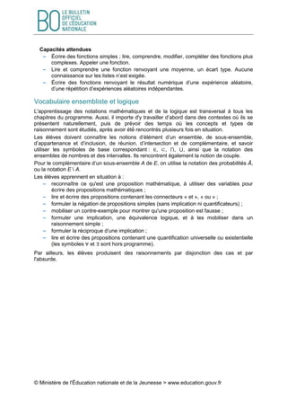 © Ministère de l'Éducation nationale et de la Jeunesse > www.education.gouv.fr
Capacités attendues
 Écrire des fonctions simples ; lire, comprendre, modifier, compléter des fonctions plus
complexes. Appeler une fonction.
 Lire et comprendre une fonction renvoyant une moyenne, un écart type. Aucune
connaissance sur les listes n’est exigée.
 Écrire des fonctions renvoyant le résultat numérique d’une expérience aléatoire,
d’une répétition d’expériences aléatoires indépendantes.
Vocabulaire ensembliste et logique
L'apprentissage des notations mathématiques et de la logique est transversal à tous les
chapitres du programme. Aussi, il importe d'y travailler d’abord dans des contextes où ils se
présentent naturellement, puis de prévoir des temps où les concepts et types de
raisonnement sont étudiés, après avoir été́ rencontrés plusieurs fois en situation.
Les élèves doivent connaître les notions d’élément d’un ensemble, de sous-ensemble,
d’appartenance et d’inclusion, de réunion, d’intersection et de complémentaire, et savoir
utiliser les symboles de base correspondant : ∈, ⊂, ⋂, ⋃, ainsi que la notation des
ensembles de nombres et des intervalles. Ils rencontrent également la notion de couple.
Pour le complémentaire d’un sous-ensemble A de E, on utilise la notation des probabilités Ā,
ou la notation E  A.
Les élèves apprennent en situation à :
 reconnaître ce qu'est une proposition mathématique, à utiliser des variables pour
écrire des propositions mathématiques ;
 lire et écrire des propositions contenant les connecteurs « et », « ou » ;
 formuler la négation de propositions simples (sans implication ni quantificateurs) ;
 mobiliser un contre-exemple pour montrer qu'une proposition est fausse ;
 formuler une implication, une équivalence logique, et à les mobiliser dans un
raisonnement simple ;
 formuler la réciproque d’une implication ;
 lire et écrire des propositions contenant une quantification universelle ou existentielle
(les symboles ∀ et ∃ sont hors programme).
Par ailleurs, les élèves produisent des raisonnements par disjonction des cas et par
l'absurde.
 
