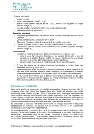 © Ministère de l'Éducation nationale et de la Jeunesse > www.education.gouv.fr
Point de vue global :
 fonction dérivée ;
 fonctions dérivées de : x ↦ x2
, x ↦ x3
;
 dérivée d’une somme, dérivée de kƒ (k ∈ ℝ), dérivée d’un polynôme de degré
inférieur ou égal à 3 ;
 sens de variation d’une fonction, lien avec le signe de la dérivée ;
 tableau de variations, extremums.
Capacités attendues
 Interpréter géométriquement le nombre dérivé comme coefficient directeur de la
tangente.
 Construire la tangente à une courbe en un point.
 Déterminer l’équation réduite de la tangente à une courbe en un point.
 Calculer la dérivée d’une fonction polynôme de degré inférieur ou égal à trois.
 Déterminer le sens de variation et les extremums d’une fonction polynôme de degré
inférieur ou égal à 3.
Commentaires
 La notion de nombre dérivé gagne à être illustrée dans des contextes variés :
- dans le cadre d’un mouvement rectiligne, il est possible d’interpréter le taux de
variation de la position du point mobile entre deux instants comme une vitesse
moyenne et le nombre dérivé comme une vitesse instantanée ;
- dans un cadre économique, le nombre dérivé est relié au coût marginal.
 À l’aide d’un logiciel de géométrie dynamique, on visualise la position limite des
sécantes à une courbe en un point.
 Il est recommandé de ne pas donner la définition formelle de la notion de limite et de
s’en tenir à une approche intuitive à partir d’exemples. Le vocabulaire et la notation
correspondants sont introduits à l’occasion du travail sur la notion de nombre dérivé.
 Il est possible de démontrer que la dérivée d’une fonction monotone est de signe
constant. La réciproque (admise) s’appuie sur l’interprétation géométrique du nombre
dérivé comme coefficient directeur de la tangente.
Statistiques et probabilités
Cette partie s’intéresse aux couples de variables catégorielles. L’internet fournit en effet de
nombreux fichiers qui traitent des données liées aux individus et proposent des unités
statistiques (pays, plantes, animaux, villes…) organisées selon différentes caractéristiques
(sexe, espèce, catégorie socioprofessionnelle, tranche de revenus…) qu’il est intéressant de
croiser. Premier contact avec les bases de données, le traitement statistique de fichiers est
une activité riche et formatrice qui pourra être réinvestie par les élèves dans des projets en
lien avec les enseignements de spécialité en vue de l’épreuve orale terminale.
En probabilités, la notion de probabilité conditionnelle par analogie avec celle de fréquence
conditionnelle est introduite. On travaille sur les modèles associés à des expériences
aléatoires à plusieurs épreuves indépendantes.
La simulation est une composante importante de l’apprentissage des probabilités au cycle
terminal. Elle permet d’observer la fluctuation d’échantillonnage et de traiter des situations
fréquemment rencontrées dans la vie sociale (sondages d’opinion, données socio-
économiques, jeux de hasard…) ou en sciences expérimentales (incertitude de mesure), tout
en se prêtant à des activités de programmation instructives.
 