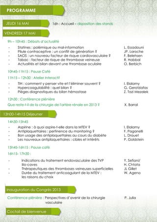 PROGRAMME
JEUDI 16 MAI
VENDREDI 17 MAI
16h : Accueil – disposition des stands
9h – 10h45 : Débats d’actualité
14h30-15h45
15h45-16h15 : Pause café
16h15- 17h30 :
10h45-11h15 : Pause Café
11h15 – 12h30 : Atelier Interactif
12h30 : Conférence plénière
Que reste-t-il de la chirurgie de l'artère rénale en 2013 ? X. Barral
- Statines : polémique ou mal-information
- Pilule contraceptive : un conflit de génération ?
- SAOS : un nouveau facteur de risque cardiovasculaire ?
- Tabac : facteur de risque de thrombose veineuse
- Actualités et bilan devant une thrombose oculaire
- TIH : comment y penser vite et l’éliminer souvent ?
- Hypercoagulabilité : quel bilan ?
- Pièges diagnostiques du bilan hémostase
- Indications du traitement endovasculaire des TVP
ilio-caves
- Thérapeutiques des thromboses veineuses superficielles
- Durée du traitement anticoagulant de la MTEV :
les raisons du choix
- Aspirine : à quoi aspire-t-elle dans la MTEV ?
- Antiplaquettaires : pertinence du monitoring ?
- Bon usage des antiplaquettaires au cours du diabète
- Les nouveaux antiplaquettaires : cibles et intérêts
13h00-14h15 Déjeuner
P. Julia
Coctail de bienvenue
Conférence plénière : Perspectives d’avenir de la chirurgie
vasculaire
Inauguration du Congrès 2013
Y. Sefiani/
H. Chtata
JL Gillet
W. Ageno
L. Essadouni
JP. Laroche
F. Belehsen
R. Habbal
O. Berbich
I. Elalamy
G. Gerotziafas
Z. Tazi Mezalek
I. Elalamy
F. Paganelli
L. Drouet
P. Goldstein
 
