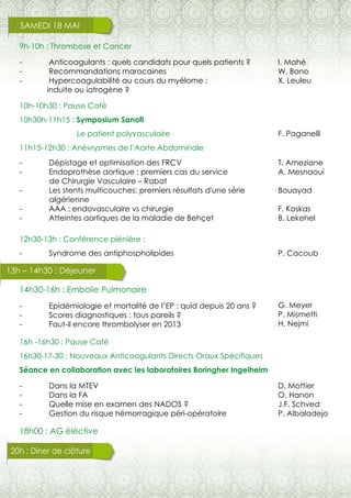 13h – 14h30 : Déjeuner
SAMEDI 18 MAI
9h-10h : Thrombose et Cancer
14h30-16h : Embolie Pulmonaire
16h -16h30 : Pause Café
16h30-17-30 : Nouveaux Anticoagulants Directs Oraux Spécifiques
Séance en collaboration avec les laboratoires Boringher Ingelheim
18h00 : AG éléctive
10h-10h30 : Pause Café
10h30h-11h15 : Symposium Sanofi
Le patient polyvasculaire
11h15-12h30 : Anévrysmes de l’Aorte Abdominale
12h30-13h : Conférence plénière :
- Syndrome des antiphospholipides
- Epidémiologie et mortalité de l’EP : quid depuis 20 ans ?
- Scores diagnostiques : tous pareils ?
- Faut-il encore thrombolyser en 2013
- Anticoagulants : quels candidats pour quels patients ?
- Recommandations marocaines
- Hypercoagulabilité au cours du myélome :
induite ou iatrogène ?
- Dépistage et optimisation des FRCV
- Endoprothèse aortique : premiers cas du service
de Chirurgie Vasculaire – Rabat
- Les stents multicouches: premiers résultats d'une série
algérienne
- AAA : endovasculaire vs chirurgie
- Atteintes aortiques de la maladie de Behçet
20h : Diner de clôture
- Dans la MTEV
- Dans la FA
- Quelle mise en examen des NADOS ?
- Gestion du risque hémorragique péri-opératoire
I. Mahé
W. Bono
X. Leuleu
F. Paganelli
T. Ameziane
A. Mesnaoui
Bouayad
F. Koskas
B. Lekehel
P. Cacoub
G. Meyer
P. Mismetti
H. Nejmi
D. Mottier
O. Hanon
J.F. Schved
P. Albaladejo
 