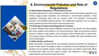 6. Environmental Pollution and Role of
Regulations
6.2 Market-Based Regulations in Developed Countries
Successful approaches in some developed countries involve market-based regulations that
actively engage private companies and individuals in environmental protection. These
regulations encompass tools such as emission taxes, tax subsidies, environmental
subsidies, and tradeable pollution permits. This collaborative approach aims to create a
synergy between governmental actions and the private sector.
6.3 Challenges in Implementing Regulations in Pakistan
In contrast, Pakistan faces unique challenges. Amidst economic growth, the nation grapples
with severe pollution and stresses on its natural resources. Major environmental concerns
include air pollution, noise pollution, and a shortage of clean drinking water in urban areas.
The pressing issues of financial crises and political instability often take precedence over
environmental goals.
6.4 Water Quality and Scarcity
Rapid urbanization, industrial growth, and population pressure exacerbate the challenge of
access to clean water. The quality of water is a significant concern, leading to the spread of
diseases such as hepatitis, typhoid, cholera, dengue fever, and malaria. Government efforts
to provide clean water vary from region to region, with disparities in water sources and
quality between provinces like Punjab and Sindh.
 