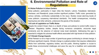 6. Environmental Pollution and Role of
Regulations
6.5 Noise Pollution in Urban Centers
Noise pollution, particularly in major cities like Karachi, Lahore, Faisalabad, Islamabad,
Peshawar, and Rawalpindi, poses another significant problem. Traffic noise, generated by
various vehicles, contributes substantially to the issue. Studies reveal alarming levels of
noise pollution, surpassing international standards. The health consequences, including
hearing loss and other ailments, underscore the gravity of the situation.
6.6 Lack of Legislation on Traffic Noise
Despite the evident threat, there is a dearth of laws and policies to control traffic noise in
Pakistan. Regulatory bodies, despite facing numerous complaints, encounter legal
constraints and the absence of national noise level standards. Addressing this gap is
essential to mitigate the adverse health effects associated with high levels of noise pollution.
6.7 Climate Change Impacts
While Pakistan is not a major emitter of greenhouse gases contributing to climate change, it
still faces significant impacts. Climate change is a global problem that requires collaborative
efforts from authorities, regulatory bodies, and the public. Working together is crucial to
tackle these environmental challenges and pave the way for a healthier and sustainable
future.
 