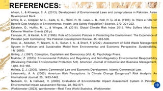REFERENCES:
Ahsan, I., & Khawaja, S. A. (2013). Development of Environmental Laws and Jurisprudence in Pakistan. Asian
Development Bank.
Arrow, K. J., Cropper, M. L., Eads, G. C., Hahn, R. W., Lave, L. B., Noll, R. G. et al. (1996). Is There a Role for
Benefit-Cost Analysis in Environmental, Health, and Safety Regulation? Science, 272, 221-222.
Eckstein, D., Hutfils, M. L., & Winges, M. (2018). Global Climate Risk Index 2019. Who Suffers Most from
Extreme Weather Events (36 p).
Faruqee, R., & Kemal, A. R. (1996). Role of Economic Policies in Protecting the Environment: The Experience of
Pakistan [with Comments]. The Pakistan Development Review, 35, 483-506.
Iqbal, A., Abdullah, Y., Nizami, A. S., Sultan, I. A., & Sharif, F. (2022). Assessment of Solid Waste Management
System in Pakistan and Sustainable Model from Environmental and Economic Perspective. Sustainability,
14(12680).
Girling, J. (1997). Corruption, Capitalism and Democracy (Vol. 4). Psychology Press.
Mukhtar, Z. (2023). Environmental Pollution and Regulatory and Non-Regulatory Environmental Responsibility
(Reviewing Pakistan Environmental Protection Act). American Journal of Industrial and Business Management,
13(6), 443-456.
Hafeez, Z. J. (2005). Islamic Commercial Law and Economic Development. Islamic Commercial Law.
Leiserowitz, A. A. (2005). American Risk Perceptions: Is Climate Change Dangerous? Risk Analysis: An
International Journal, 25, 1433-1442.
Nadeem, O., & Hameed, R. (2008). Evaluation of Environmental Impact Assessment System in Pakistan.
Environmental Impact Assessment Review, 28, 562-571.
Worldometer (2023). Worldometer—Real Time World Statistics. Worldometer.
 