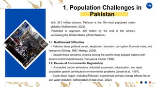 With 243 million citizens, Pakistan is the fifth-most populated nation
globally (Worldometer, 2023).
Predicted to approach 300 million by the end of the century,
surpassing the United States (United Nations).
1. Population Challenges in
Pakistan
1.1. Multifaceted Difficulties
- Pakistan faces political unrest, skepticism, terrorism, corruption, financial crisis, and
monarchy (Girling, 1997; Hafeez, 2005).
- Despite these concerns, it ranks among the world's most polluted nations with
severe environmental issues (Faruqee & Kemal, 1996).
1.2. Causes of Environmental Degradation
- Unchecked carbon emissions, industrial expansion, urbanization, and rapid
population growth contribute to environmental problems (Javed et al., 1997).
- South Asian region, including Pakistan, experiences climate change effects like air
and water pollution, deforestation (Falak et al., 2022).
 