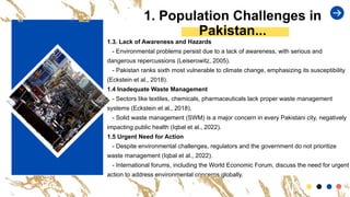 1. Population Challenges in
Pakistan...
1.3. Lack of Awareness and Hazards
- Environmental problems persist due to a lack of awareness, with serious and
dangerous repercussions (Leiserowitz, 2005).
- Pakistan ranks sixth most vulnerable to climate change, emphasizing its susceptibility
(Eckstein et al., 2018).
1.4 Inadequate Waste Management
- Sectors like textiles, chemicals, pharmaceuticals lack proper waste management
systems (Eckstein et al., 2018).
- Solid waste management (SWM) is a major concern in every Pakistani city, negatively
impacting public health (Iqbal et al., 2022).
1.5 Urgent Need for Action
- Despite environmental challenges, regulators and the government do not prioritize
waste management (Iqbal et al., 2022).
- International forums, including the World Economic Forum, discuss the need for urgent
action to address environmental concerns globally.
 