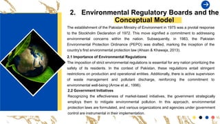 2. Environmental Regulatory Boards and the
Conceptual Model
The establishment of the Pakistan Ministry of Environment in 1975 was a pivotal response
to the Stockholm Declaration of 1972. This move signified a commitment to addressing
environmental concerns within the nation. Subsequently, in 1983, the Pakistan
Environmental Protection Ordinance (PEPO) was drafted, marking the inception of the
country's first environmental protection law (Ahsan & Khawaja, 2013).
2.1 Importance of Environmental Regulations
The imposition of strict environmental regulations is essential for any nation prioritizing the
safety of its residents. In the context of Pakistan, these regulations entail stringent
restrictions on production and operational entities. Additionally, there is active supervision
of waste management and pollutant discharge, reinforcing the commitment to
environmental well-being (Arrow et al., 1996).
2.2 Government Initiatives
Recognizing the effectiveness of market-based initiatives, the government strategically
employs them to mitigate environmental pollution. In this approach, environmental
protection laws are formulated, and various organizations and agencies under government
control are instrumental in their implementation.
 