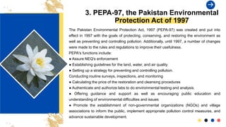 3. PEPA-97, the Pakistan Environmental
Protection Act of 1997
The Pakistan Environmental Protection Act, 1997 (PEPA-97) was created and put into
effect in 1997 with the goals of protecting, conserving, and restoring the environment as
well as preventing and controlling pollution. Additionally, until 1997, a number of changes
were made to the rules and regulations to improve their usefulness.
PEPA's functions include:
● Assure NEQ's enforcement
● Establishing guidelines for the land, water, and air quality
● Setting up a strategy for preventing and controlling pollution.
Conducting routine surveys, inspections, and monitoring
● Calculating the price of the restoration and cleansing procedures
● Authenticate and authorize labs to do environmental testing and analysis.
● Offering guidance and support as well as encouraging public education and
understanding of environmental difficulties and issues
● Promote the establishment of non-governmental organizations (NGOs) and village
associations to inform the public, implement appropriate pollution control measures, and
advance sustainable development.
 