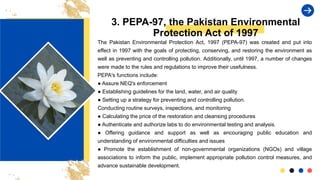 3. PEPA-97, the Pakistan Environmental
Protection Act of 1997
The Pakistan Environmental Protection Act, 1997 (PEPA-97) was created and put into
effect in 1997 with the goals of protecting, conserving, and restoring the environment as
well as preventing and controlling pollution. Additionally, until 1997, a number of changes
were made to the rules and regulations to improve their usefulness.
PEPA's functions include:
● Assure NEQ's enforcement
● Establishing guidelines for the land, water, and air quality
● Setting up a strategy for preventing and controlling pollution.
Conducting routine surveys, inspections, and monitoring
● Calculating the price of the restoration and cleansing procedures
● Authenticate and authorize labs to do environmental testing and analysis.
● Offering guidance and support as well as encouraging public education and
understanding of environmental difficulties and issues
● Promote the establishment of non-governmental organizations (NGOs) and village
associations to inform the public, implement appropriate pollution control measures, and
advance sustainable development.
 