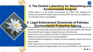 4. The Central Laboratory for Networking and
Environmental Analysis
CLEAN Section 5 of the Pakistan Environmental Act (PEPA) 1997 established the
Pakistan Environmental Protection Agency. Enforcing PEPA 1997 rules and regulations is
one of CLEAN's primary responsibilities.
5. Legal Enforcement Directorate of Pakistan
Environmental Protection Agency
CThe Application of Law Enforcement and execution of environmental legislation and the
National Environmental Quality Standards (NEQS) are major responsibilities of the Pakistan
Environmental Protection Agency's Legal Enforcement (L/E) Directorate.
Determine and remove obstacles that affect the National Environmental Quality Standards
(NEQS) and the enforcement of environmental legislation.
1) Deciding whether new legislation is needed, as well as suggesting changes to the current
laws as needed.
2) Offer legal advice on any environmental matter that is being thought about.
3) Proposal submission and legal penalties in accordance with PEPA Act, 1997, Section 16.
 