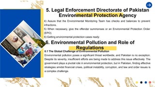5. Legal Enforcement Directorate of Pakistan
Environmental Protection Agency
4) Assure that the Environmental Monitoring Team has checks and balances to prevent
infractions.
5) When necessary, give the offender summonses or an Environmental Protection Order
(EPO).
6) Getting environmental protection cases ready
6. Environmental Pollution and Role of
Regulations
6.1 The Global Challenge of Environmental Pollution
Environmental pollution poses a significant threat worldwide, and Pakistan is no exception.
Despite its severity, insufficient efforts are being made to address this issue effectively. The
government plays a pivotal role in environmental protection, but in Pakistan, finding effective
strategies amidst financial crises, political instability, corruption, and law and order issues is
a complex challenge.
 
