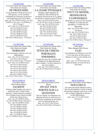 LUCERNAIRE                                    LUCERNAIRE
 53 rue Notre Dame des Champs Métro            53 rue Notre Dame des Champs Métro                      LUCERNAIRE
        Notre Dame des Champs                         Notre Dame des Champs                 53 rue Notre Dame des Champs Métro
                                                                                                   Notre Dame des Champs
       DE PROFUNDIS                            LA DAME D'ITHAQUE
 Ce qui permettra à Wilde de survivre à              Pénélope, figure légendaire de            TOUT UN MONDE,
    cette épreuve, c’est le sentiment               l’Odyssée, enfin révélée par les
 d’humanité qu’il découvre en prison et        évocations successives de sa vie, depuis
                                                                                                 MONOLOGUE
   une longue lettre qu’il écrit à Bosie       son premier cri jusqu’au retour d’Ulysse         CLOWNESQUE
mars : jeu. 29 à 20:00 h (12 pl.), ven. 30 à       mars : jeu. 29 à 18:30 h (12 pl.),       Demandez à un clown de vous raconter
 20:00 h (12 pl.), sam. 31 à 20:00 h (12        ven. 30 à 18:30 h (12 pl.) 15 € pour 2         Cendrillon. Il voudra faire des
               pl.) 15 € pour 2                    avril : mar. 03 à 18:30 h (12 pl.),         parenthèses, il voudra faire des
    avril : dim. 01 à 17:00 h (12 pl.),                mer. 04 à 18:30 h (12 pl.),                        digressions
         mar. 03 à 20:00 h (12 pl.),                   jeu. 05 à 18:30 h (12 pl.),             mars : jeu. 29 à 21:00 h (12 pl.)
         mer. 04 à 20:00 h (12 pl.),                   ven. 06 à 18:30 h (12 pl.),                        15 € pour 2
          jeu. 05 à 20:00 h (12 pl.),                  sam. 07 à 18:30 h (12 pl.),            avril : mar. 03 à 21:00 h (12 pl.),
         ven. 06 à 20:00 h (12 pl.),                   mar. 10 à 18:30 h (12 pl.),                mer. 04 à 21:00 h (12 pl.),
         sam. 07 à 20:00 h (12 pl.),            mer. 11 à 18:30 h (12 pl.), 15 € pour 2           jeu. 05 à 21:00 h (12 pl.),
 dim. 08 à 17:00 h (12 pl.), 15 € pour 2                                                          ven. 06 à 21:00 h (12 pl.),
                                                                                            mar. 10 à 21:00 h (12 pl.), 15 € pour 2

            LUCERNAIRE                                    LUCERNAIRE                                   MC 93 Bobigny
 53 rue Notre Dame des Champs Métro            53 rue Notre Dame des Champs Métro                       1 bld Lénine
        Notre Dame des Champs                         Notre Dame des Champs                      Métro Bobigny-Pablo Picasso
           NORD-EST                              TÊTES DE CHIENS -                                          CLIO
 Trois monologues solitaires, trois voix                                                    Une méditation sur l'Histoire et sur l'Art
               indépendantes
                                                    PORTRAITS                                C’est à cette prose en fusion que les
    mars : mar. 27 à 21:30 h (10 pl.),              D'HOMMES                                metteurs en scène se sont attachés avec
         jeu. 29 à 21:30 h (10 pl.),           Lorsque nos cinq voix se mêlent, dans                         Clio,
  ven. 30 à 21:30 h (10 pl.) 15 € pour 2         la simplicité et le dépouillement du         mars : sam. 31 à 20:30 h (8 pl.) 0 €
    avril : dim. 01 à 15:00 h (10 pl.),        chant a capella, c’est pour exprimer ce       Merci de donner vos noms lors de la
       mar. 03 à 21:30 h (10 pl.),                         que nous sommes :                              réservation
        mer. 04 à 21:30 h (10 pl.),                avril : jeu. 19 à 21:00 h (12 pl.),
         jeu. 05 à 21:30 h (10 pl.),            ven. 20 à 21:00 h (12 pl.) 15 € pour 2
       ven. 06 à 21:30 h (10 pl.),
        sam. 07 à 21:30 h (10 pl.),
       dim. 08 à 15:00 h (10 pl.),
 mar. 10 à 21:30 h (10 pl.), 15 € pour 2

           MELO D'AMELIE                                 MELO D'AMELIE                               MELO D'AMELIE
           4 rue Marie Stuart                     4 rue Marie Stuart Métro Etienne         4 rue Marie Stuart Métro Etienne Marcel
          Métro Etienne Marcel                                 Marcel
                                                                                                     NOUS DEUX
            JACKPOT                                  ON EST TOUS                             Une jeune provinciale débarque à Paris,
 Il devait valider la grille seul, mais il a                                               chez son ami d'enfance. Certes, ils étaient
    oublié de le faire ! Osera-t-il leur
                                                    PORTÉS SUR LA                          très proches à l'époque, mais ils ne se sont
 annoncer ? Surtout quand la machine à                QUESTION                                pas vus depuis longtemps et chacun a
 rêve s'emballe et que certains ont déjà         Pour les couples, les célibataires, les             évolué différemment...
        acheté une voiture de luxe               alpinistes de haut vol, enfin ceux qui         mars : sam. 31 à 17:30 h (10 pl.)
     mars : jeu. 29 à 20:00 h (10 pl.),        connaissent, connaîtront ou ont connu le                     10 € pour 2
  ven. 30 à 20:00 h (10 pl.) 10 € pour 2            sexe à un moment de leur vie !
     avril : mar. 03 à 20:00 h (10 pl.),           mars : jeu. 29 à 21:30 h (10 pl.),
        mer. 04 à 20:00 h (10 pl.),             ven. 30 à 21:30 h (10 pl.) 10 € pour 2
         jeu. 05 à 20:00 h (10 pl.),
         ven. 06 à 20:00 h (10 pl.),
        dim. 08 à 16:00 h (10 pl.),
         mar. 10 à 20:00 h (10 pl.),
        mer. 11 à 20:00 h (10 pl.),
  jeu. 12 à 20:00 h (10 pl.), 10 € pour 2




                                                                                                                                          6
 