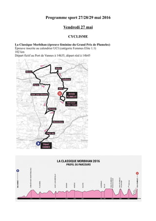 Programme sport 27/28/29 mai 2016
Vendredi 27 mai
CYCLISME
La Classique Morbihan (épreuve féminine du Grand Prix de Plumelec)
Épreuve inscrite au calendrier UCI (catégorie Femmes Elite 1.1)
102 km
Départ fictif au Port de Vannes à 14h35, départ réal à 14h45
 