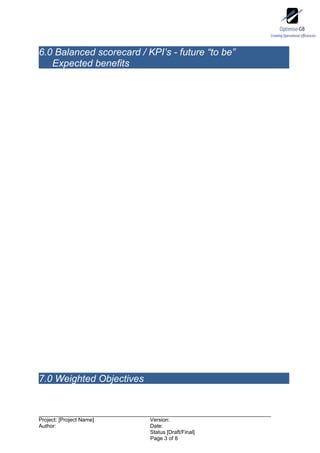 6.0 Balanced scorecard / KPI’s - future “to be”
   Expected benefits




7.0 Weighted Objectives



Project: [Project Name]   Version:
Author:                   Date:
                          Status [Draft/Final]
                          Page 3 of 8
 