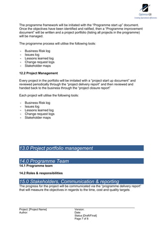 The programme framework will be initiated with the “Programme start up” document.
Once the objectives have been identified and ratified, then a “Programme improvement
document” will be written and a project portfolio (listing all projects in the programme)
will be managed.

The programme process will utilise the following tools:

-   Business Risk log
-   Issues log
-   Lessons learned log
-   Change request logs
-   Stakeholder maps

12.2 Project Management

Every project in the portfolio will be imitated with a “project start up document” and
reviewed periodically through the “project delivery report” and then reviewed and
handed back to the business through the “project closure report”

Each project will utilise the following tools:

-   Business Risk log
-   Issues log
-   Lessons learned log
-   Change request logs
-   Stakeholder maps




13.0 Project portfolio management

14.0 Programme Team
14.1 Programme team

14.2 Roles & responsibilities

15.0 Stakeholders, Communication & reporting
The progress for the project will be communicated via the “programme delivery report”
that will measure the objectives in regards to the time, cost and quality targets




Project: [Project Name]                   Version:
Author:                                   Date:
                                          Status [Draft/Final]
                                          Page 7 of 8
 