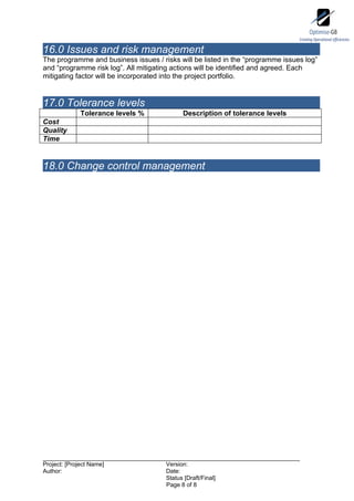 16.0 Issues and risk management
The programme and business issues / risks will be listed in the “programme issues log”
and “programme risk log”. All mitigating actions will be identified and agreed. Each
mitigating factor will be incorporated into the project portfolio.


17.0 Tolerance levels
              Tolerance levels %            Description of tolerance levels
Cost
Quality
Time


18.0 Change control management




Project: [Project Name]               Version:
Author:                               Date:
                                      Status [Draft/Final]
                                      Page 8 of 8
 