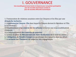 I. GOUVERNANCE
Une nouvelle gouvernance locale et citoyenne pour une gestion participative
pour de nouvelles dynamiques sociales et
pour de nouvelles efficacités économiques
1. l’instauration de relations assainies entre les Citoyens et les Elus par une
démarche inclusive.
2. le partenariat Citoyen- Elu dans lequel le Citoyen devient le Décideur et l’Elu
le Facilitateur ;
3. l’établissement d’un contrat de vie urbaine à travers une responsabilisation
citoyenne
4.La redynamisation des conseils de quartier
5. la mise en place de Mécanismes de Suivi-Evaluation de la mise en œuvre ;
6. l’obligation de Rendre Compte en produisant des rapports dans les délais ;
7. le serment sur l’honneur de respecter nos engagements.
 