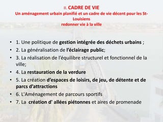 II. CADRE DE VIE
Un aménagement urbain planifié et un cadre de vie décent pour les St-
Louisiens
redonner vie à la ville
• 1. Une politique de gestion intégrée des déchets urbains ;
• 2. La généralisation de l’éclairage public;
• 3. La réalisation de l’équilibre structurel et fonctionnel de la
ville;
• 4. La restauration de la verdure
• 5. La création d’espaces de loisirs, de jeu, de détente et de
parcs d’attractions
• 6. L'Aménagement de parcours sportifs
• 7. La création d' allées piétonnes et aires de promenade
 