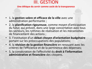 III. GESTION
Une éthique du servir comme socle de la transparence
• 1. la gestion sobre et efficace de la ville avec une
administration performante ;
• 2. la planification rigoureuse, comme moyen d’anticipation
du futur, qui prévoit, dans une large concertation avec tous
les secteurs, les rythmes de réalisation et les mécanismes
de financement des actions ;
• 3. l’institution d’un débat citoyen d’orientation budgétaire
portant sur les préoccupations des populations;
• 4. la révision de la gestion financière en renouant avec les
critères de l’efficience et de la pertinence des dépenses;
• 5. la consécration de l’effectivité du droit à l’information
administrative et financière des citoyens.
 