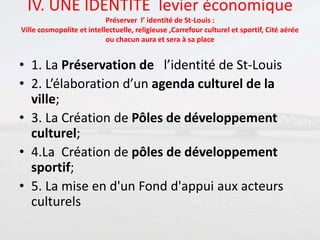 IV. UNE IDENTITE levier économique
Préserver l’ identité de St-Louis :
Ville cosmopolite et intellectuelle, religieuse ,Carrefour culturel et sportif, Cité aérée
ou chacun aura et sera à sa place
• 1. La Préservation de l’identité de St-Louis
• 2. L’élaboration d’un agenda culturel de la
ville;
• 3. La Création de Pôles de développement
culturel;
• 4.La Création de pôles de développement
sportif;
• 5. La mise en d'un Fond d'appui aux acteurs
culturels
 