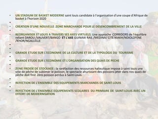 • UN STADIUM DE BASKET MODERNE saint louis candidate à l'organisation d'une coupe d'Afrique de
basket à l'horizon 2020
•
• CREATION D'UNE NOUVELLE ZONE MARCHANDE POUR LE DESENCOMBREMENT DE LA VILLE
•
• REORGANISER ST LOUIS A TRAVERS SES AXES VIRTUELS. Une approche CORRIDORS de l'équilibre
reliant DAROU /VAUVERT/BANGO ET L'AXE GUINAW RAIL /MEDINA/ CITE NIAKH/NDIOLOFENE
/KHOR/NGALLELLE
•
•
• GRANDE ETUDE SUR L'ECONOMIE DE LA CULTURE ET DE LA TYPOLOGIE DU TOURISME
•
• GRANDE ETUDE SUR L'ECONOMIE ET L'ORGANISATION DES QUAIS DE PECHE
•
• ZONE FROIDE DE STOCKAGE : la raréfaction des ressources halieutique impose à saint louis une
ville de pêche de sublimer le poisson, le spectacle ahurissant des poissons jeter dans nos quais de
pêche doit finir. Zéro poisson perdus à Saint-Louis.
•
• REFECTION DE L'ENSEMBLE DES EQUIPEMENTS MARCHANDS DE SAINT-LOUIS
•
• REFECTION DE L'ENSEMBLE EQUIPEMENTS SCOLAIRES DU PRIMAIRE DE SAINT-LOUIS AVEC UN
EFFORT DE MODERNISATION
 