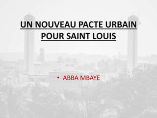 UN NOUVEAU PACTE URBAIN
POUR SAINT LOUIS
• ABBA MBAYE
 